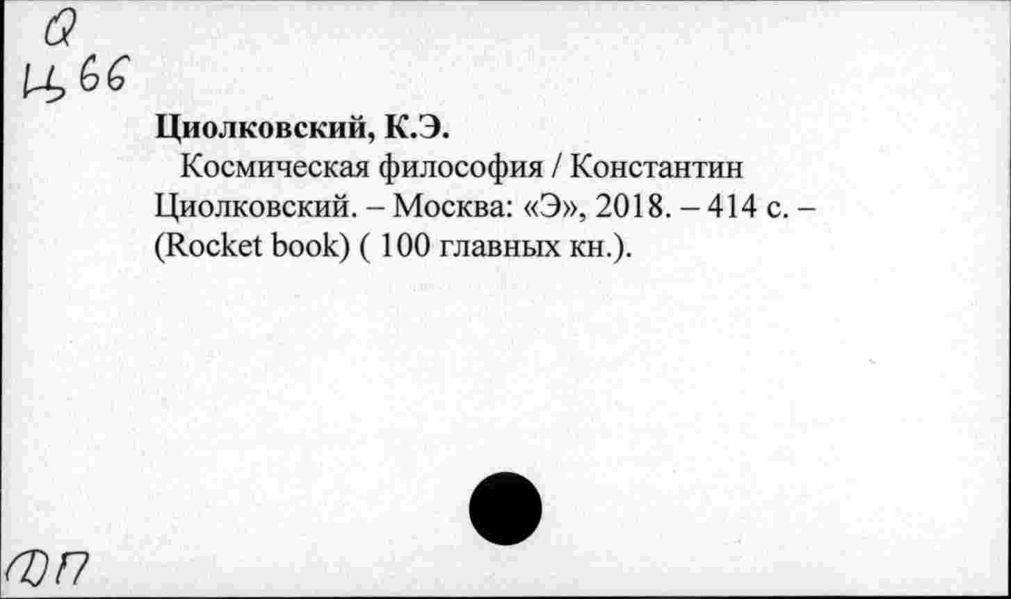 ﻿О) п
Циолковский, К.Э.
Космическая философия / Константин Циолковский. - Москва: «Э», 2018. -414 с. -(Rocket book) (100 главных кн.).